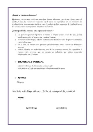 ¿Dónde se encuentra el cianuro?
El cianuro está presente en forma natural en algunos alimentos y en ciertas plantas como el
cazabe, Chaya. El cianuro se encuentra en el humo del cigarrillo y en los productos de
combustión de los materiales sintéticos como los plásticos. Los productos de combustión son
las sustancias que se desprenden al quemar un material.
¿Cómo pueden las personas estar expuestas al cianuro?
o Las personas pueden exponerse al cianuro al respirar el aire, beber del agua, comer
los alimentos o tocar la tierra que contiene cianuro.
o El cianuro entra al agua, la tierra o el aire como resultado tanto de procesos naturales
como industriales.
o En el aire, el cianuro está presente principalmente como cianuro de hidrógeno
gaseoso.
o Fumar cigarrillo es probablemente una de las mayores fuentes de exposición al
cianuro entre personas que no trabajan en industrias que utilizan materiales
relacionados con el mismo.

 BIBLIOGRAFÍA O WEBGRAFÍA
http://www.bomba18.cl/manuales1/cianuro.pdf
http://emergency.cdc.gov/agent/cyanide/basics/espanol/facts.asp

 AUTORIA

Ninguna

Machala 31de Mayo del 2013 (Fecha de entrega de la práctica)
FIRMAS

Cynthia Ortega

Fanny Cabrera

 