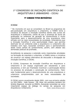 OUTUBRO 2012


  1° CONGRESSO DE INICIAÇÃO CIENTÍFICA DE
      ARQUITETURA E URBANISMO - CICAU

                9ª SEMANA VIVER METRÓPOLE


O CICAU

“ No momento em que se consolidam no Brasil os programas de
pós-graduação em arquitetura e urbanismo, a FeNEA toma a
iniciativa de discutir a Iniciação Científica dentro dos cursos de
Arquitetura e Urbanismo, ciente de que a presença do aluno de
graduação no ambiente de geração do conhecimento é muito
importante para o desenvolvimento de uma arquitetura mais
afinada com as reais necessidades da sociedade. Entendemos que
a Iniciação Científica é uma oportunidade ímpar, que permite
desfrutar de um ambiente onde a arquitetura e o urbanismo são
tratados com rigor, buscando contribuir para o aprimoramento
deste nosso campo do conhecimento, porém, sem afastar das
demandas práticas da profissão.

Acreditando na pesquisa e extensão como importantes atividades
na formação do arquiteto e urbanista, a FeNEA tomou a iniciativa
de construir um espaço alternativo de discussão e divulgação da
Iniciação Científica, o CICAU.

O CICAU, Congresso de Iniciação Científica em Arquitetura e
Urbanismo é um espaço organizado por estudantes e para
estudantes, e tem por finalidade incentivar a participação destes
no processo de produção e construção de conhecimento. Fator
este fundamental para o desenvolvimento de uma arquitetura e
urbanismo comprometidos com as reais necessidades da
sociedade.

O CICAU ocorre anualmente desde 2001, com sua primeira edição
no XXV ENEA - João Pessoa - PB. Hoje, ele acontece também em
âmbito Regional, durante os EREA’s, buscando consolidar-se como
importante espaço de diálogo no campo da pesquisa em
Arquitetura e Urbanismo. ”                fonte: (www.fenea.org.br)




                             1°CICAU + SVM                        1
 