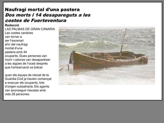Naufragi mortal duna pastera
Dos morts i 14 desapareguts a les
costes de Fuerteventura
Redacci
LAS PALMAS DE GRAN CANARIA
Les costes canries
van tornar a
ser lescenari
ahir del naufragi
mortal duna
pastera amb 44
ocupants. Dues persones van
morir i catorze van desaparixer
a les aiges de loce desprs
que lembarcaci va bolcar

quan els equips de rescat de la
Gurdia Civil ja havien comen?at
a evacuar els ocupants, tots
dorigen subsahari. Els agents
van aconseguir rescatar amb
vida 28 persones.
 