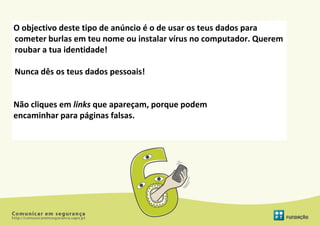 O objectivo deste tipo de anúncio é o de usar os teus dados para
cometer burlas em teu nome ou instalar vírus no computador. Querem
roubar a tua identidade!

Nunca dês os teus dados pessoais!


Não cliques em links que apareçam, porque podem
encaminhar para páginas falsas.
 