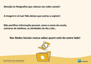 Atenção às fotografias que colocas nas redes sociais!


A imagem é só tua! Não deixes que outros a copiem!


Não partilhes informação pessoal, como o nome da escola,
números de telefone, as atividades do dia a dia…


     Nas Redes Sociais nunca sabes quem está do outro lado!
 