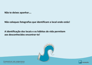 Não te deixes apanhar….


Não coloques fotografias que identificam o local onde estás!


A identificação dos locais e os hábitos de vida permitem
aos desconhecidos encontrar-te!
 