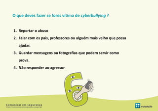 O que deves fazer se fores vítima de cyberbullying ?


1. Reportar o abuso
2. Falar com os pais, professores ou alguém mais velho que possa
   ajudar.
3. Guardar mensagens ou fotografias que podem servir como
   prova.
4. Não responder ao agressor
 