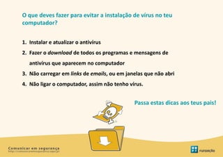 O que deves fazer para evitar a instalação de vírus no teu
computador?


1. Instalar e atualizar o antivírus
2. Fazer o download de todos os programas e mensagens de
   antivírus que aparecem no computador
3. Não carregar em links de emails, ou em janelas que não abri
4. Não ligar o computador, assim não tenho vírus.


                                             Passa estas dicas aos teus pais!
 