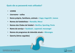 Quais são as passwords mais utilizadas?

• 123456
• Username – asilva
• Nome próprio, familiares, animais – tiago; tiago123 ; tareco
• Nomes de futebolistas – Ronaldo; Messi
• Nomes dos Clubes de futebol – Benfica; Sporting; Porto
• Nome do serviço – facebook ; sapomail; messenger
• Nomes de programas de televisão atuais – Morangos
• Qwerty (letras seguidas)
 