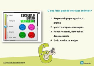 O que fazes quando vês estes anúncios?

  1. Respondo logo para ganhar o
     prémio
  2. Ignoro e apago as mensagens
  3. Nunca respondo, nem dou os
     dados pessoais
  4. Envio a todos os amigos
 