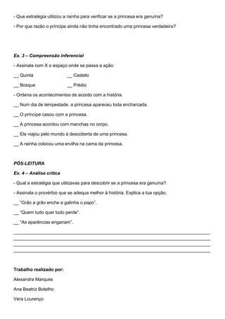 - Que estratégia utilizou a rainha para verificar se a princesa era genuína?
- Por que razão o príncipe ainda não tinha encontrado uma princesa verdadeira?
Ex. 3 – Compreensão inferencial
- Assinala com X o espaço onde se passa a ação:
__ Quinta __ Castelo
__ Bosque __ Prédio
- Ordena os acontecimentos de acordo com a história.
__ Num dia de tempestade, a princesa apareceu toda encharcada.
__ O príncipe casou com a princesa.
__ A princesa acordou com manchas no corpo.
__ Ele viajou pelo mundo à descoberta de uma princesa.
__ A rainha colocou uma ervilha na cama da princesa.
PÓS-LEITURA
Ex. 4 – Análise crítica
- Qual a estratégia que utilizavas para descobrir se a princesa era genuína?
- Assinala o provérbio que se adequa melhor à história. Explica a tua opção.
__ “Grão a grão enche a galinha o papo”.
__ “Quem tudo quer tudo perde”.
__ “As aparências enganam”.
______________________________________________________________________________
______________________________________________________________________________
______________________________________________________________________________
______________________________________________________________________________
Trabalho realizado por:
Alexandra Marques
Ana Beatriz Botelho
Vera Lourenço
 