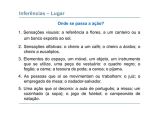 Inferências – Lugar
S õ i i f ê i fl t i
Onde se passa a ação?
1. Sensações visuais: a referência a flores, a um canteiro ou a
um banco exposto ao sol.
2. Sensações olfativas: o cheiro a um café; o cheiro a ácidos; o
cheiro a eucaliptos.
3. Elementos do espaço, um móvel, um objeto, um instrumento
que se utilize, uma peça de vestuário: o quadro negro; o
fogão; a cama; a tesoura de poda; a canoa; o pijamafogão; a cama; a tesoura de poda; a canoa; o pijama.
4. As pessoas que aí se movimentam ou trabalham: o juiz; o
empregado de mesa; o nadador-salvadorempregado de mesa; o nadador salvador.
5. Uma ação que aí decorra: a aula de português; a missa; um
cozinhado (a sopa); o jogo de futebol; o campeonato decozinhado (a sopa); o jogo de futebol; o campeonato de
natação.
 