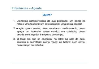 Inferências – Agente
Quem?
1. Utensílios característicos da sua profissão: um pente na
mão e uma tesoura; um estetoscópio; uma pasta escolar.
2. A ação: quem ensina; quem receita um medicamento; quem
apaga um incêndio; quem conduz um comboio; quem
decide se o jogador é expulso do campodecide se o jogador é expulso do campo.
3. O local em que se encontra: no altar; na sala de aula,
sentado à secretária; numa maca; na baliza; num navio;sentado à secretária; numa maca; na baliza; num navio;
num campo de batalha.
 