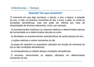 Inferências – Tempo
O momento em que algo acontece, o século, o ano, a época, a estação
Quando? Em que momento?
q g , , , p , ç
do ano, o mês, os diversos momentos do dia, a hora, a data, ou ainda as
condições atmosféricas, tudo isto pode ser inferido por meio da
interpretação de diversos elementos como por exemplointerpretação de diversos elementos, como, por exemplo,
a) acontecimentos históricos ou culturais relativos a determinadas épocas
da humanidade ou a determinados séculos ou anos;
b) atividades ou acontecimentos característicos de certas épocas do ano;
c) ações relativas a certos momentos do dia;c) ações relativas a certos momentos do dia;
d) peças de vestuário ou acessórios utilizados em função do momento do
dia ou das condições atmosféricas;
e) consequências ou efeitos dessas condições atmosféricas;
f) recursos, instrumentos ou objetos utilizados em determinados) , j
momentos do dia.
 