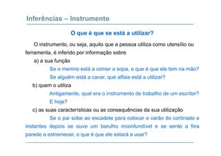 Inferências – Instrumento
O i t t j il tili t íli
O que é que se está a utilizar?
O instrumento, ou seja, aquilo que a pessoa utiliza como utensílio ou
ferramenta, é inferido por informação sobre
a) a sua funçãoa) a sua função
Se o menino está a comer a sopa, o que é que ele tem na mão?
Se alguém está a cavar que alfaia está a utilizar?Se alguém está a cavar, que alfaia está a utilizar?
b) quem o utiliza
Antigamente, qual era o instrumento de trabalho de um escritor?g , q
E hoje?
c) as suas características ou as consequências da sua utilização
Se o pai sobe ao escadote para colocar o varão do cortinado e
instantes depois se ouve um barulho inconfundível e se sente a fina
parede a estremecer, o que é que ele estará a usar?
 