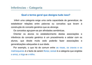 Inferências – Categoria
Qual o termo geral que designa tudo isso?
Inferir uma categoria exige uma certa capacidade de generalizar, de
estabelecer relações entre palavras ou conceitos que levem à
construção do conceito genérico que as abrange.
Os conceitos agrupam-se por afinidades semânticas.
Orientar os alunos no estabelecimento destas associações e
inferência do conceito genérico é um procedimento a adotar com os
alunos, que desde muito cedo poderão fazer associações e
generalizações adequadas à sua idade.
Por exemplo o que há de comum entre as rosas os cravos e osPor exemplo, o que há de comum entre as rosas, os cravos e os
malmequeres é o facto de serem flores; cereal é a categoria que engloba
o arroz o trigo e o milhoo arroz, o trigo e o milho.
 