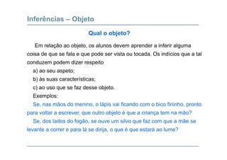 Inferências – Objeto
E l ã bj t l d d i f i l
Qual o objeto?
Em relação ao objeto, os alunos devem aprender a inferir alguma
coisa de que se fala e que pode ser vista ou tocada. Os indícios que a tal
conduzem podem dizer respeitoconduzem podem dizer respeito
a) ao seu aspeto;
b) às suas características;b) às suas características;
c) ao uso que se faz desse objeto.
Exemplos:p
Se, nas mãos do menino, o lápis vai ficando com o bico fininho, pronto
para voltar a escrever, que outro objeto é que a criança tem na mão?
Se, dos lados do fogão, se ouve um silvo que faz com que a mãe se
levante a correr e para lá se dirija, o que é que estará ao lume?
 