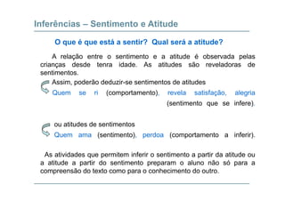 Inferências – Sentimento e Atitude
A l ã t ti t tit d é b d l
O que é que está a sentir? Qual será a atitude?
A relação entre o sentimento e a atitude é observada pelas
crianças desde tenra idade. As atitudes são reveladoras de
sentimentos.
Assim, poderão deduzir-se sentimentos de atitudes
Quem se ri (comportamento), revela satisfação, alegria
(sentimento que se infere).
ou atitudes de sentimentosou atitudes de sentimentos
Quem ama (sentimento), perdoa (comportamento a inferir).
As atividades que permitem inferir o sentimento a partir da atitude ou
a atitude a partir do sentimento preparam o aluno não só para a
ã d t t h i t d tcompreensão do texto como para o conhecimento do outro.
 