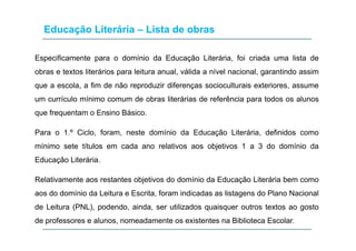 Educação Literária – Lista de obras
Especificamente para o domínio da Educação Literária, foi criada uma lista de
obras e textos literários para leitura anual, válida a nível nacional, garantindo assim
que a escola, a fim de não reproduzir diferenças socioculturais exteriores, assume
í l í i d b lit á i d f ê i t d lum currículo mínimo comum de obras literárias de referência para todos os alunos
que frequentam o Ensino Básico.
Para o 1.º Ciclo, foram, neste domínio da Educação Literária, definidos como
mínimo sete títulos em cada ano relativos aos objetivos 1 a 3 do domínio da
Educação Literária.
Relativamente aos restantes objetivos do domínio da Educação Literária bem comoj ç
aos do domínio da Leitura e Escrita, foram indicadas as listagens do Plano Nacional
de Leitura (PNL), podendo, ainda, ser utilizados quaisquer outros textos ao gosto( ) p q q g
de professores e alunos, nomeadamente os existentes na Biblioteca Escolar.
 