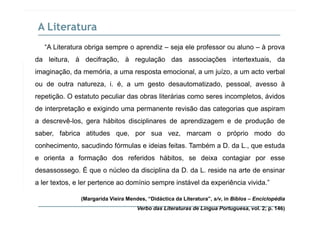 A Literatura
“A Literatura obriga sempre o aprendiz – seja ele professor ou aluno – à prova
da leitura, à decifração, à regulação das associações intertextuais, dada leitura, à decifração, à regulação das associações intertextuais, da
imaginação, da memória, a uma resposta emocional, a um juízo, a um acto verbal
ou de outra natureza, i. é, a um gesto desautomatizado, pessoal, avesso àg p
repetição. O estatuto peculiar das obras literárias como seres incompletos, ávidos
de interpretação e exigindo uma permanente revisão das categorias que aspiram
a descrevê-los, gera hábitos disciplinares de aprendizagem e de produção de
saber, fabrica atitudes que, por sua vez, marcam o próprio modo do
conhecimento, sacudindo fórmulas e ideias feitas. Também a D. da L., que estuda
e orienta a formação dos referidos hábitos, se deixa contagiar por esse
desassossego. É que o núcleo da disciplina da D. da L. reside na arte de ensinar
a ler textos, e ler pertence ao domínio sempre instável da experiência vivida.”
(Margarida Vieira Mendes, “Didáctica da Literatura”, s/v, in Biblos – Enciclopédia
Verbo das Literaturas de Língua Portuguesa, vol. 2; p. 146)
 