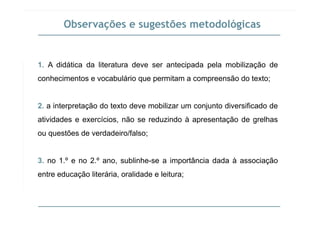 Observações e sugestões metodológicas
1. A didática da literatura deve ser antecipada pela mobilização de
conhecimentos e vocabulário que permitam a compreensão do texto;
2. a interpretação do texto deve mobilizar um conjunto diversificado de
atividades e exercícios, não se reduzindo à apresentação de grelhas
ou questões de verdadeiro/falso;
3. no 1.º e no 2.º ano, sublinhe-se a importância dada à associaçãop ç
entre educação literária, oralidade e leitura;
 