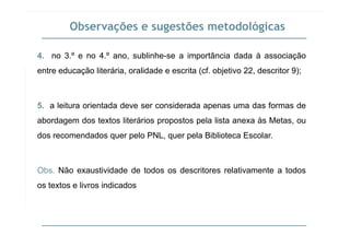 Observações e sugestões metodológicas
4. no 3.º e no 4.º ano, sublinhe-se a importância dada à associação
( f )entre educação literária, oralidade e escrita (cf. objetivo 22, descritor 9);
5. a leitura orientada deve ser considerada apenas uma das formas de
abordagem dos textos literários propostos pela lista anexa às Metas, oug p p p ,
dos recomendados quer pelo PNL, quer pela Biblioteca Escolar.
Obs. Não exaustividade de todos os descritores relativamente a todos
os textos e livros indicados
 
