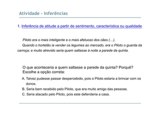 Atividade - Inferências
1. Inferência de atitude a partir de sentimento, característica ou qualidade
Piloto era o mais inteligente e o mais afetuoso dos cães (…).
Quando o hortelão ia vender os legumes ao mercado, era o Piloto o guarda da
carroça; e muito atrevido seria quem saltasse à noite a parede da quinta.
O que aconteceria a quem saltasse a parede da quinta? Porquê?q q p q q
Escolhe a opção correta:
A. Talvez pudesse passar despercebido, pois o Piloto estaria a brincar com os
donos.
B. Seria bem recebido pelo Piloto, que era muito amigo das pessoas.
C Seria atacado pelo Piloto pois este defenderia a casaC. Seria atacado pelo Piloto, pois este defenderia a casa.
 