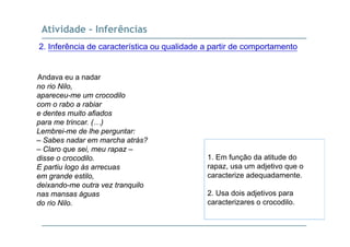 Atividade - Inferências
2. Inferência de característica ou qualidade a partir de comportamento
Andava eu a nadar
no rio Nilo,
apareceu me um crocodiloapareceu-me um crocodilo
com o rabo a rabiar
e dentes muito afiados
para me trincar ( )para me trincar. (…)
Lembrei-me de lhe perguntar:
– Sabes nadar em marcha atrás?
– Claro que sei, meu rapaz –Claro que sei, meu rapaz
disse o crocodilo.
E partiu logo às arrecuas
em grande estilo,
1. Em função da atitude do
rapaz, usa um adjetivo que o
caracterize adequadamente.g ,
deixando-me outra vez tranquilo
nas mansas águas
do rio Nilo.
2. Usa dois adjetivos para
caracterizares o crocodilo.
 