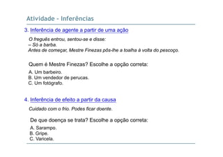 Atividade - Inferências
3. Inferência de agente a partir de uma ação
O freguês entrou, sentou-se e disse:
– Só a barba.
Antes de começar, Mestre Finezas pôs-lhe a toalha à volta do pescoço.
Quem é Mestre Finezas? Escolhe a opção correta:
A. Um barbeiro.
B Um vendedor de perucasB. Um vendedor de perucas.
C. Um fotógrafo.
4. Inferência de efeito a partir da causa
Cuidado com o frio. Podes ficar doente.
De que doença se trata? Escolhe a opção correta:
A. Sarampo.
B G iB. Gripe.
C. Varicela.
 