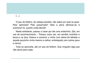 (…)
O pau de fósforo, de cabeça perdida, não sabia por qual se guiar.
Pelo optimista? Pelo pessimista? Valia a pena oferecer se àPelo optimista? Pelo pessimista? Valia a pena oferecer-se à
aventura? Ai, quanto custa decidir!
Neste entretanto, passou a rasar por ele uma andorinha. Zás, emNeste entretanto, passou a rasar por ele uma andorinha. Zás, em
voo de reconhecimento… Passou outra vez, em sentido contrário e
levou-o no bico. Estava a construir o ninho num beiral de telhado e
aquele pauzinho vinha mesmo a calhar, entrelaçado com outros paus
e ramos.
Tudo se aproveita até um pau de fósforo Que ninguém diga queTudo se aproveita, até um pau de fósforo. Que ninguém diga que
não serve para nada.
 