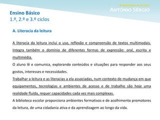 Ensino Básico
1.º, 2.º e 3.º ciclos
A. Literacia da leitura
A literacia da leitura inclui o uso, reflexão e compreensão de textos multimodais.
Integra também o domínio de diferentes formas de expressão: oral, escrita e
multimédia.
O aluno lê e comunica, explorando conteúdos e situações para responder aos seus
gostos, interesses e necessidades.
Trabalhar a leitura e as literacias a ela associadas, num contexto de mudança em que
equipamentos, tecnologias e ambientes de acesso e de trabalho são hoje uma
realidade fluida, requer capacidades cada vez mais complexas.
A biblioteca escolar proporciona ambientes formativos e de acolhimento promotores
da leitura, de uma cidadania ativa e da aprendizagem ao longo da vida.
 