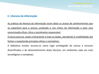 C. Literacia da informação
As práticas de literacia da informação visam dotar os alunos de conhecimentos que
os capacitem para o acesso, produção e uso crítico da informação e para uma
comunicação eficaz, ética e socialmente responsável.
O aluno procura, avalia criticamente e trata os dados, atendendo à credibilidade das
fontes e respeitando princípios éticos e normativos.
A biblioteca escolar assume-se como lugar privilegiado de acesso a recursos
diversificados e de desenvolvimento desta literacia, em ambientes cada vez mais
tecnológicos e complexos.
 