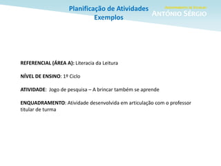 Planificação de Atividades
Exemplos
REFERENCIAL (ÁREA A): Literacia da Leitura
NÍVEL DE ENSINO: 1º Ciclo
ATIVIDADE: Jogo de pesquisa – A brincar também se aprende
ENQUADRAMENTO: Atividade desenvolvida em articulação com o professor
titular de turma
 