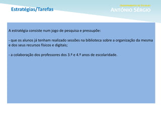 Estratégias/Tarefas
A estratégia consiste num jogo de pesquisa e pressupõe:
- que os alunos já tenham realizado sessões na biblioteca sobre a organização da mesma
e dos seus recursos físicos e digitais;
- a colaboração dos professores dos 3.º e 4.º anos de escolaridade.
 