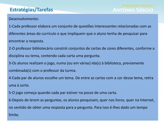 Estratégias/Tarefas
Desenvolvimento:
1-Cada professor elabora um conjunto de questões interessantes relacionadas com as
diferentes áreas do currículo e que impliquem que o aluno tenha de pesquisar para
encontrar a resposta.
2-O professor bibliotecário constrói conjuntos de cartas de cores diferentes, conforme a
disciplina ou tema, contendo cada carta uma pergunta.
3-Os alunos realizam o jogo, numa (ou em várias) ida(s) à biblioteca, previamente
combinada(s) com o professor da turma.
4-Cada par de alunos escolhe um tema. De entre as cartas com a cor desse tema, retira
uma à sorte.
5-O jogo começa quando cada par estiver na posse de uma carta.
6-Depois de lerem as perguntas, os alunos pesquisam, quer nos livros, quer na Internet,
no sentido de obter uma resposta para a pergunta. Para isso é-lhes dado um tempo
limite.
 