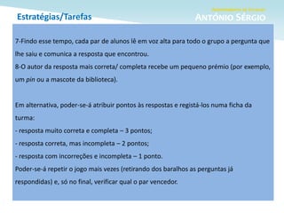 Estratégias/Tarefas
7-Findo esse tempo, cada par de alunos lê em voz alta para todo o grupo a pergunta que
lhe saiu e comunica a resposta que encontrou.
8-O autor da resposta mais correta/ completa recebe um pequeno prémio (por exemplo,
um pin ou a mascote da biblioteca).
Em alternativa, poder-se-á atribuir pontos às respostas e registá-los numa ficha da
turma:
- resposta muito correta e completa – 3 pontos;
- resposta correta, mas incompleta – 2 pontos;
- resposta com incorreções e incompleta – 1 ponto.
Poder-se-á repetir o jogo mais vezes (retirando dos baralhos as perguntas já
respondidas) e, só no final, verificar qual o par vencedor.
 