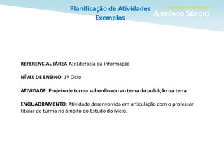 Planificação de Atividades
Exemplos
REFERENCIAL (ÁREA A): Literacia da Informação
NÍVEL DE ENSINO: 1º Ciclo
ATIVIDADE: Projeto de turma subordinado ao tema da poluição na terra
ENQUADRAMENTO: Atividade desenvolvida em articulação com o professor
titular de turma no âmbito do Estudo do Meio.
 