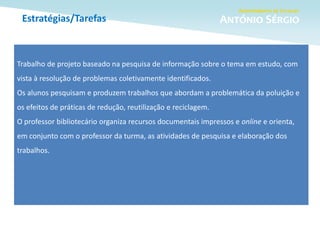 Estratégias/Tarefas
Trabalho de projeto baseado na pesquisa de informação sobre o tema em estudo, com
vista à resolução de problemas coletivamente identificados.
Os alunos pesquisam e produzem trabalhos que abordam a problemática da poluição e
os efeitos de práticas de redução, reutilização e reciclagem.
O professor bibliotecário organiza recursos documentais impressos e online e orienta,
em conjunto com o professor da turma, as atividades de pesquisa e elaboração dos
trabalhos.
 