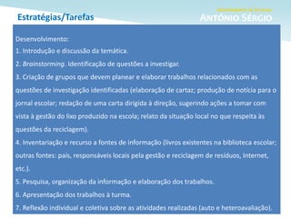 Estratégias/Tarefas
Desenvolvimento:
1. Introdução e discussão da temática.
2. Brainstorming. Identificação de questões a investigar.
3. Criação de grupos que devem planear e elaborar trabalhos relacionados com as
questões de investigação identificadas (elaboração de cartaz; produção de notícia para o
jornal escolar; redação de uma carta dirigida à direção, sugerindo ações a tomar com
vista à gestão do lixo produzido na escola; relato da situação local no que respeita às
questões da reciclagem).
4. Inventariação e recurso a fontes de informação (livros existentes na biblioteca escolar;
outras fontes: pais, responsáveis locais pela gestão e reciclagem de resíduos, Internet,
etc.).
5. Pesquisa, organização da informação e elaboração dos trabalhos.
6. Apresentação dos trabalhos à turma.
7. Reflexão individual e coletiva sobre as atividades realizadas (auto e heteroavaliação).
 