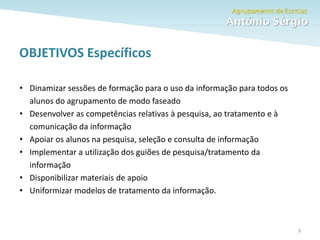 Como fazer um trabalho escolar 5
OBJETIVOS Específicos
• Dinamizar sessões de formação para o uso da informação para todos os
alunos do agrupamento de modo faseado
• Desenvolver as competências relativas à pesquisa, ao tratamento e à
comunicação da informação
• Apoiar os alunos na pesquisa, seleção e consulta de informação
• Implementar a utilização dos guiões de pesquisa/tratamento da
informação
• Disponibilizar materiais de apoio
• Uniformizar modelos de tratamento da informação.
 