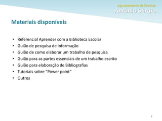 Como fazer um trabalho escolar
Materiais disponíveis
6
• Referencial Aprender com a Biblioteca Escolar
• Guião de pesquisa de informação
• Guião de como elaborar um trabalho de pesquisa
• Guião para as partes essenciais de um trabalho escrito
• Guião para elaboração de Bibliografias
• Tutoriais sobre “Power point”
• Outros
 
