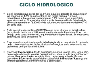 CICLO HIDROLOGICO Se ha estimado que cerca del 96.5% del agua del planeta se encuentra en los océanos, el 1.7% se encuentra en los hielos polares, 1.7% en manantiales subterráneos y solamente el 0.1% como agua superficial y agua atmosférica. El agua atmosférica es la fuerza motriz de la hidrología, pero solamente tiene 12,900 Km 3  de volumen, es decir menos del 0.001% del agua total. Es la sucesion de cambios (SISTEMA) que sufre el agua en la hidrosfera (se extiende desde unos 15 km arriba en la atmosfera hasta un 01 km por debajo de la corteza terrestre), y que obedece a leyes fisicas. Es un proceso continuo, no tiene principio ni fin. Es el aspecto mas importante de la hidrologia, de su conocimiento depende de la correcta aplicación de las técnicas hidrologicas en la solucion de los problemas de ingenieria hidráulica.  Procesos:  Evaporacion  desde superficies de agua (mares, ríos, lagos, etc), humedades del suelo, plantas (transpiracion), la nieve y de la precipitacion misma;  Precipitacion  en forma de lluvia, nevada o granizada;  Fusion  (deshielo);  Escorrentia  superficial o subperficial;  Infiltracion ;  Recarga  del acuifero (superficial, semiconfinados o confinados). 