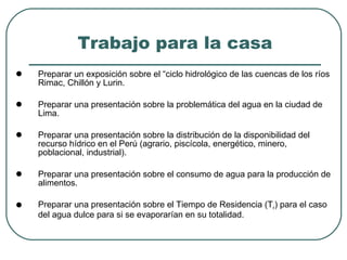Trabajo para la casa Preparar un exposición sobre el “ciclo hidrológico de las cuencas de los ríos Rimac, Chillón y Lurin. Preparar una presentación sobre la problemática del agua en la ciudad de Lima.  Preparar una presentación sobre la distribución de la disponibilidad del recurso hídrico en el Perú (agrario, piscícola, energético, minero, poblacional, industrial). Preparar una presentación sobre el consumo de agua para la producción de alimentos.  Preparar una presentación sobre el Tiempo de Residencia (T r ) para el caso del agua dulce para si se evaporarían en su totalidad. 