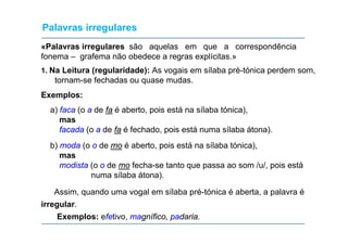 Palavras irregulares
«Palavras irregulares são aquelas em que a correspondência
fonema – grafema não obedece a regras explícitas.»
1. Na Leitura (regularidade): As vogais em sílaba pré-tónica perdem som,

tornam-se fechadas ou quase mudas.
Exemplos:
a) faca (o a de fa é aberto, pois está na sílaba tónica),
mas
as
facada (o a de fa é fechado, pois está numa sílaba átona).
b) moda (o o de mo é aberto, pois está na sílaba tónica),
mas
modista (o o de mo fecha-se tanto que passa ao som /u/, pois está
numa sílaba átona).
)
Assim, quando uma vogal em sílaba pré-tónica é aberta, a palavra é
irregular.
irregular
Exemplos: efetivo, magnífico, padaria.

 