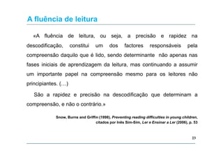 A fluência de leitura
«A fluência de leitura, ou seja, a precisão e rapidez na
descodificação,

constitui

um

dos

factores

responsáveis

pela

compreensão daquilo que é lido, sendo determinante não apenas nas
fases iniciais de aprendizagem da leitura, mas continuando a assumir
um importante papel na compreensão mesmo para os leitores não
principiantes. (…)
São a rapidez e precisão na descodificação que determinam a
compreensão, e não o contrário.»
Snow, Burns and Griffin (1998), Preventing reading difficulties in young children,
citados por Inês Sim-Sim, Ler e Ensinar a Ler (2006), p. 53

23

 