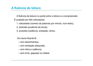 A fluência de leitura
A fluência de leitura é a ponte entre a leitura e a compreensão.
É avaliada por três indicadores:
1. velocidade (número de palavras por minuto, num texto);
2. precisão (ausência de erros);
3. prosódia (cadência, entoação, ritmo).
Um aluno fluente lê
– com desembaraço;
– com entoação adequada;
– com ritmo e cadência;
– sem errar, gaguejar ou silabar.

 