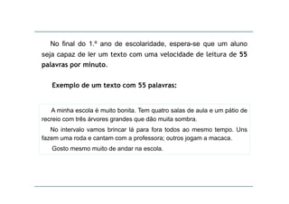No final do 1.º ano de escolaridade, espera-se que um aluno
seja capaz de ler um texto com uma velocidade de leitura de 55
palavras por minuto.
Exemplo de um texto com 55 palavras:

A minha escola é muito bonita. Tem quatro salas de aula e um pátio de
recreio com três árvores grandes que dão muita sombra.
No intervalo vamos brincar lá para fora todos ao mesmo tempo. Uns
fazem uma roda e cantam com a professora; outros jogam a macaca.
Gosto mesmo muito de andar na escola
escola.

 