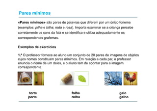 Pares mínimos
«Pares mínimos» são pares de palavras que diferem por um único fonema
(exemplos: pilha e bilha; roda e rosa). Importa examinar se a criança percebe
corretamente os sons da fala e se identifica e utiliza adequadamente os
correspondentes grafemas.
Exemplos de exercícios
1.
1 º O professor fornece ao aluno um conjunto de 20 pares de imagens de objetos
cujos nomes constituam pares mínimos. Em relação a cada par, o professor
enuncia o nome de um deles, e o aluno tem de apontar para a imagem
correspondente.

torta
porta

folha
rolha

galo
galho

 