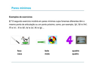 Pares mínimos
Exemplos de exercícios
2.º O segundo exercício incidirá em pares mínimos cujos fonemas diferentes têm o
mesmo ponto de articulação ou um ponto próximo, como, por exemplo, /p/, /b/ e /m/;

/f/ e /v/; /t/ e /d/; /s/ e /z/; /k/ e /g/…

faca
vaca

bola
mola

quadro
quatro

 