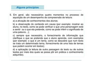 Alguns princípios
5. Em geral, são necessários quatro momentos no processo de
aquisição de um desempenho de compreensão de leitura:
a) a ativação de conhecimentos dos alunos;
b) a observação do conteúdo em causa (por exemplo: mostrar ao
aluno, no texto, como se pode verificar o que uma personagem está
a sentir ou o que ela pretende, como se pode inferir o significado de
p
);
uma palavra…);
c) sempre que necessário, o fornecimento de informação que
clarifique o que se pretende que o aluno aprenda, com exemplos
(por exemplo: o que é um tema como se descobre que num texto
tema,
se trata um determinado tema, fornecimento de uma lista de temas
que podem ocorrer em textos);
d) a aplicação (a leitura de outra passagem do texto ou de outros
textos por meio dos quais se possa pôr em prática o conhecimento
adquirido).

 