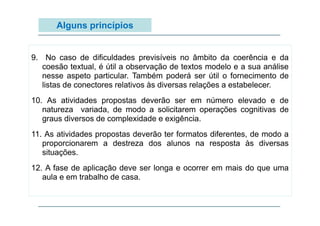 Alguns princípios

9. No caso de dificuldades previsíveis no âmbito da coerência e da
p
coesão textual, é útil a observação de textos modelo e a sua análise
nesse aspeto particular. Também poderá ser útil o fornecimento de
listas de conectores relativos às diversas relações a estabelecer.
10. As atividades propostas deverão ser em número elevado e de
,
p ç
g
natureza variada, de modo a solicitarem operações cognitivas de
graus diversos de complexidade e exigência.
11. As atividades propostas deverão ter formatos diferentes, de modo a
proporcionarem a destreza dos alunos na resposta às diversas
situações.
12. A fase de aplicação deve ser longa e ocorrer em mais do que uma
aula e em trabalho de casa.

 