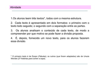Atividade

1.Os alunos leem três textos*, todos com a mesma estrutura.
textos ,
2. Cada texto é apresentado em dois formatos: o primeiro com o
texto todo seguido; o segundo com a separação entre as partes.
g
;
g
p ç
p
3. Os alunos analisam o conteúdo de cada texto, de modo a
compreender por que motivo se pode fazer a divisão proposta.
p
p q
p
p p
4. É, depois, fornecido um novo texto, para os alunos fazerem
essa divisão.

* O primeiro texto é de Esopo (Fábulas); os outros (que foram adaptados) são de Ursula
Wendel (27 histórias para comer a sopa)
sopa).

 