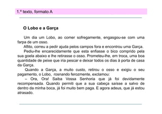 1.º texto, formato A

O Lobo e a Garça
Um dia um Lobo, ao comer sofregamente, engasgou-se com uma
farpa de um osso.
p
Aflito, correu a pedir ajuda pelos campos fora e encontrou uma Garça.
Pediu-lhe encarecidamente que esta enfiasse o bico comprido pela
sua goela abaixo e lhe retirasse o osso. Prometeu-lhe, em troca, uma boa
Prometeu lhe,
quantidade de peixe que iria pescar e deixar todos os dias à porta de casa
da Garça.
Quando a Garça a muito custo retirou o osso e exigiu o seu
Garça,
custo,
pagamento, o Lobo, rosnando ferozmente, exclamou:
– Ora, Ora! Saiba Vossa Senhoria que já foi devidamente
recompensada.
recompensada Quando permiti que a sua cabeça saísse a salvo de
dentro da minha boca, já foi muito bem paga. E agora adeus, que já estou
atrasado.

 