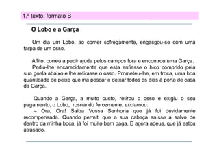 1.º texto, formato B
O Lobo e a Garça
Um dia um Lobo ao comer sofregamente engasgou se com uma
Lobo,
sofregamente, engasgou-se
farpa de um osso.
Aflito,
Aflit correu a pedir ajuda pelos campos f
di j d
l
fora e encontrou uma G
t
Garça.
Pediu-lhe encarecidamente que esta enfiasse o bico comprido pela
sua goela abaixo e lhe retirasse o osso. Prometeu-lhe, em troca, uma boa
quantidade de peixe que iria pescar e deixar todos os dias à porta de casa
da Garça.
Quando a Garça, a muito custo, retirou o osso e exigiu o seu
pagamento, o Lobo, rosnando ferozmente, exclamou:
– Ora, Ora! Saiba Vossa Senhoria que já foi devidamente
recompensada. Quando permiti que a sua cabeça saísse a salvo de
dentro da minha boca, já foi muito bem paga. E agora adeus, que já estou
atrasado.
atrasado

 